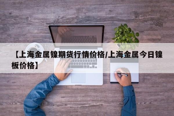 【上海金属镍期货行情价格/上海金属今日镍板价格】