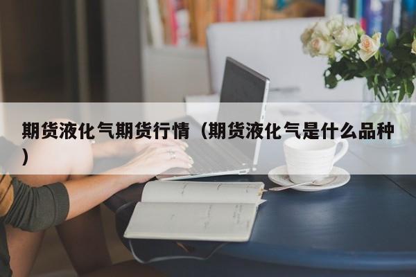 期货液化气期货行情(期货液化气是什么品种)