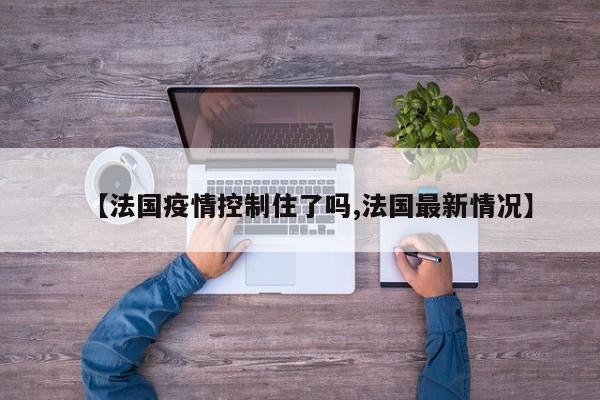 【法国疫情控制住了吗,法国最新情况】