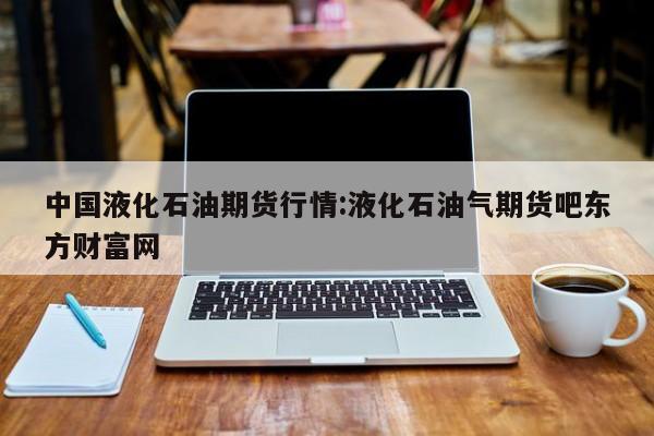 中国液化石油期货行情:液化石油气期货吧东方财富网