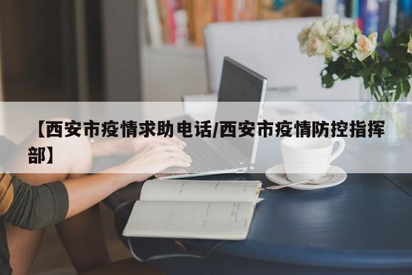 【西安市疫情求助电话/西安市疫情防控指挥部】