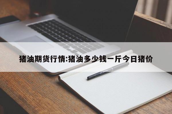 猪油期货行情:猪油多少钱一斤今日猪价