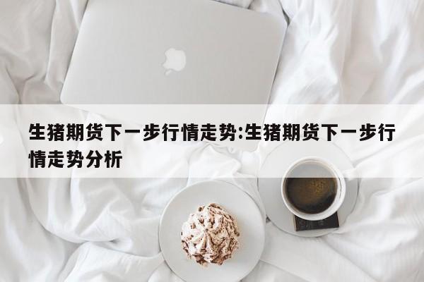 生猪期货下一步行情走势:生猪期货下一步行情走势分析