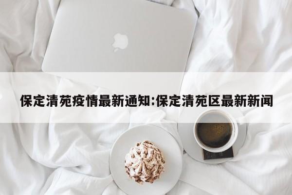 保定清苑疫情最新通知:保定清苑区最新新闻