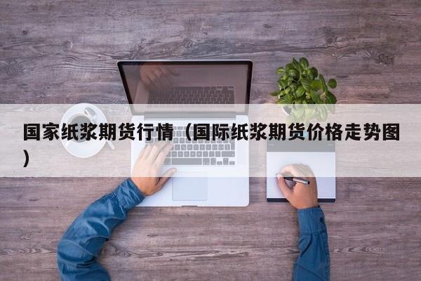 国家纸浆期货行情(国际纸浆期货价格走势图)