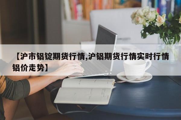 【沪市铝锭期货行情,沪铝期货行情实时行情铝价走势】
