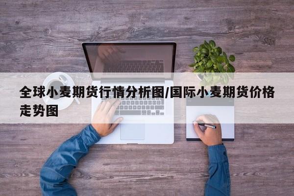 全球小麦期货行情分析图/国际小麦期货价格走势图