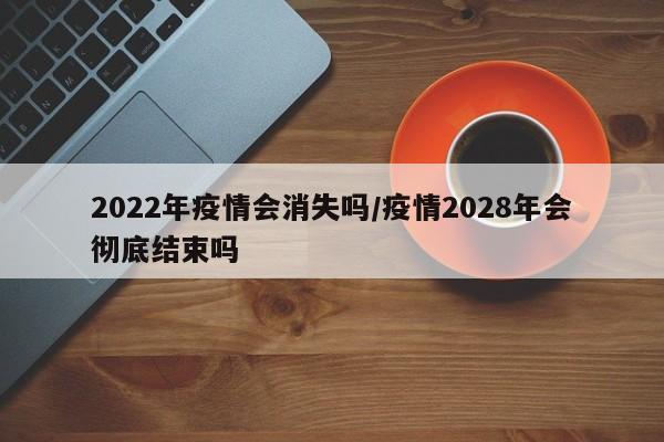 2022年疫情会消失吗/疫情2028年会彻底结束吗