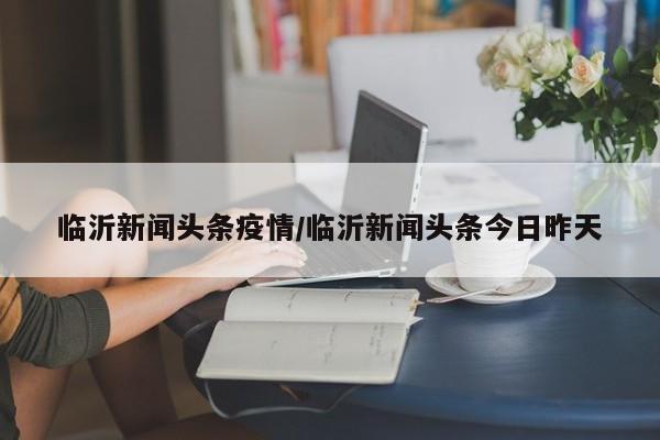临沂新闻头条疫情/临沂新闻头条今日昨天