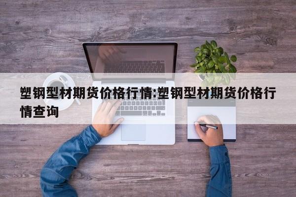 塑钢型材期货价格行情:塑钢型材期货价格行情查询