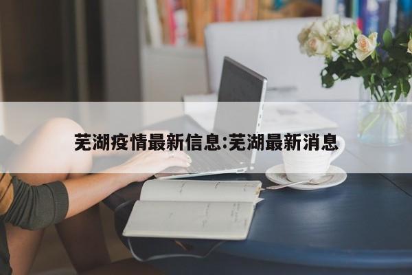 芜湖疫情最新信息:芜湖最新消息