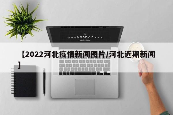 【2022河北疫情新闻图片/河北近期新闻】