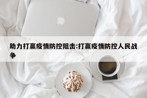 助力打赢疫情防控阻击:打赢疫情防控人民战争