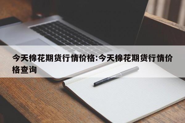 今天棉花期货行情价格:今天棉花期货行情价格查询