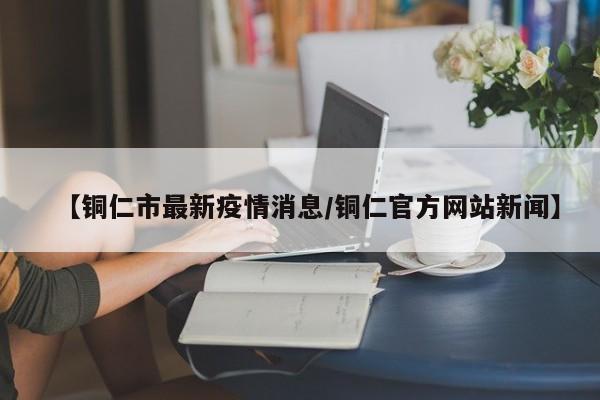 【铜仁市最新疫情消息/铜仁官方网站新闻】