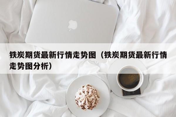 铁炭期货最新行情走势图(铁炭期货最新行情走势图分析)