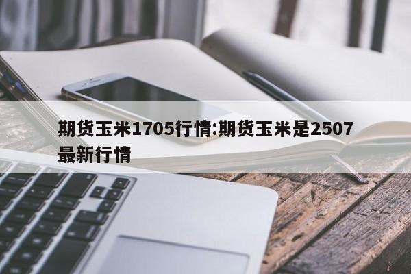 期货玉米1705行情:期货玉米是2507最新行情
