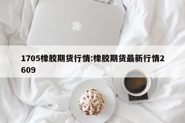 1705橡胶期货行情:橡胶期货最新行情2609