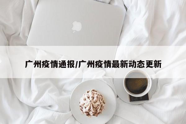 广州疫情通报/广州疫情最新动态更新