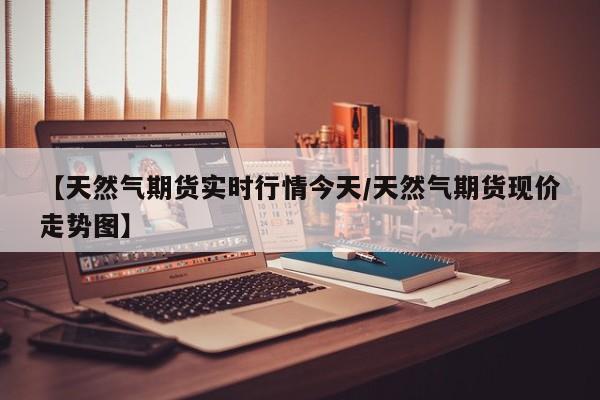 【天然气期货实时行情今天/天然气期货现价走势图】