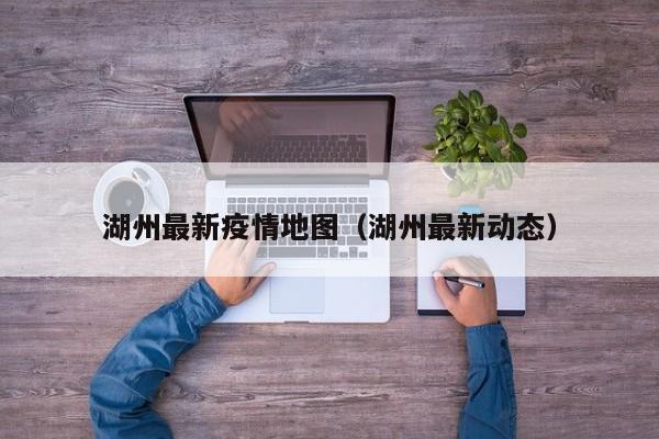 湖州最新疫情地图(湖州最新动态)