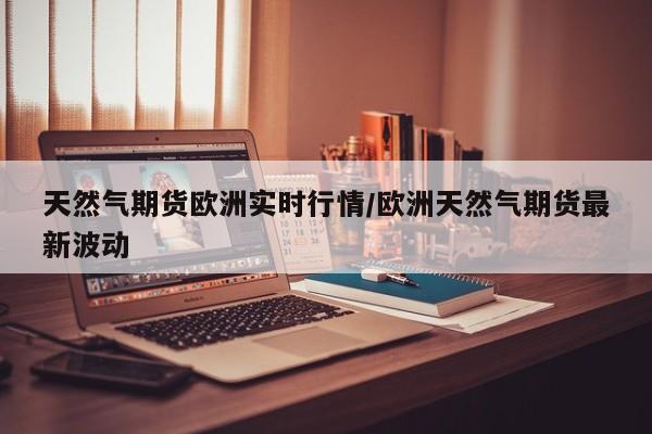 天然气期货欧洲实时行情/欧洲天然气期货最新波动