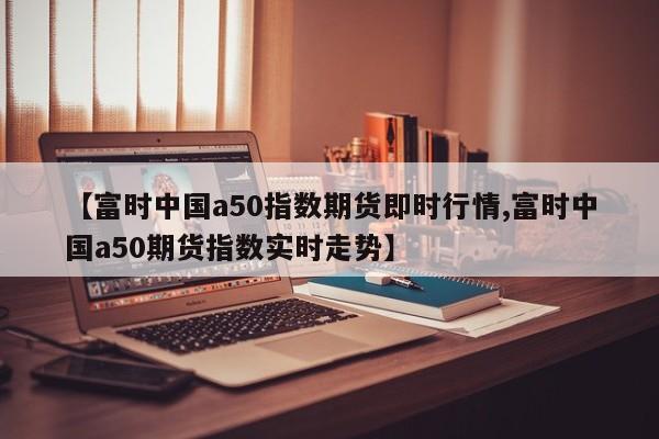 【富时中国a50指数期货即时行情,富时中国a50期货指数实时走势】