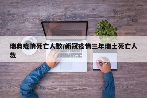 瑞典疫情死亡人数/新冠疫情三年瑞士死亡人数