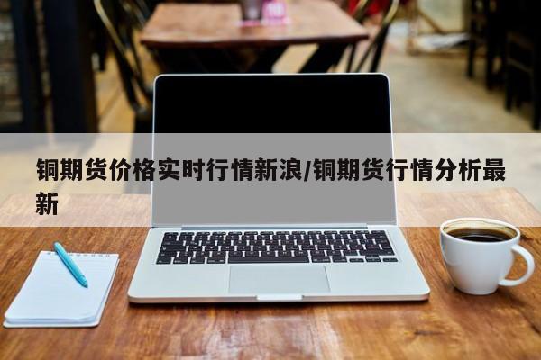 铜期货价格实时行情新浪/铜期货行情分析最新