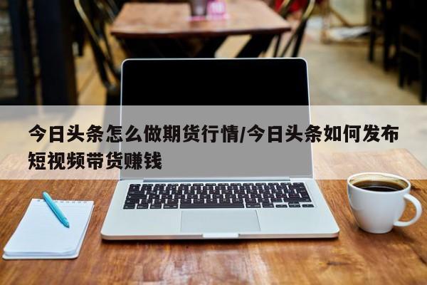 今日头条怎么做期货行情/今日头条如何发布短视频带货赚钱