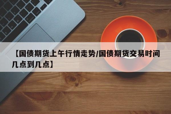 【国债期货上午行情走势/国债期货交易时间几点到几点】