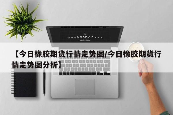 【今日橡胶期货行情走势图/今日橡胶期货行情走势图分析】