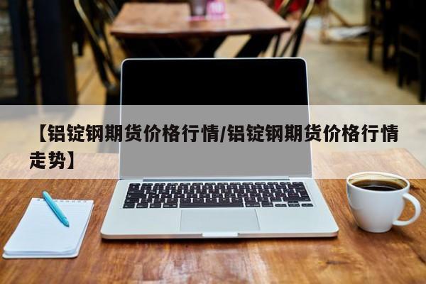 【铝锭钢期货价格行情/铝锭钢期货价格行情走势】