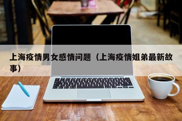 上海疫情男女感情问题(上海疫情姐弟最新故事)