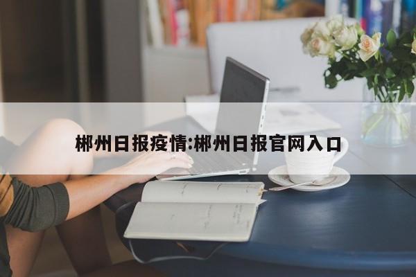 郴州日报疫情:郴州日报官网入口