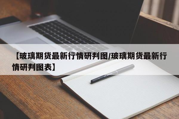 【玻璃期货最新行情研判图/玻璃期货最新行情研判图表】