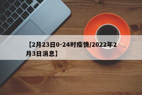 【2月23日0-24时疫情/2022年2月3日消息】