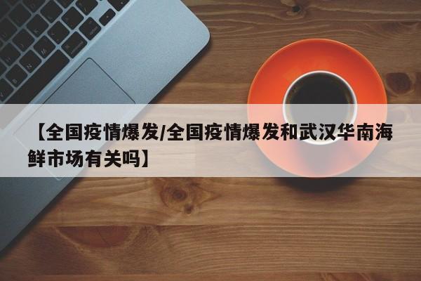【全国疫情爆发/全国疫情爆发和武汉华南海鲜市场有关吗】