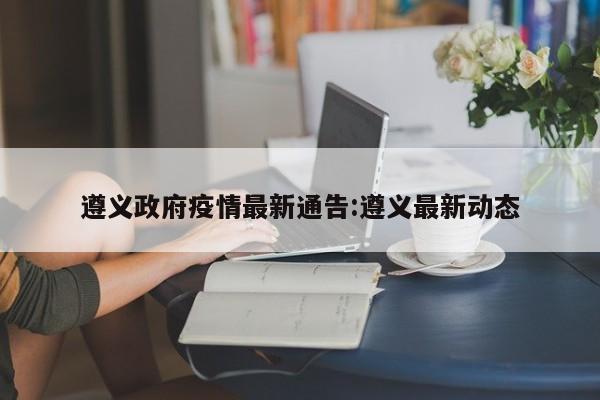 遵义政府疫情最新通告:遵义最新动态