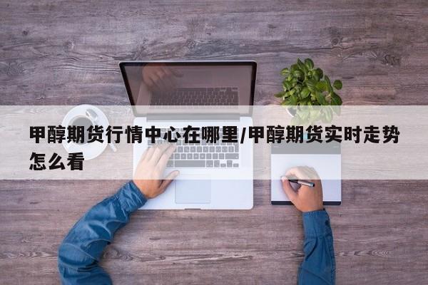 甲醇期货行情中心在哪里/甲醇期货实时走势怎么看