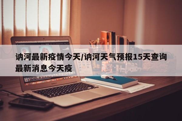 讷河最新疫情今天/讷河天气预报15天查询最新消息今天疫