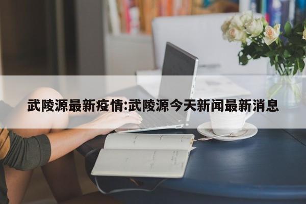 武陵源最新疫情:武陵源今天新闻最新消息