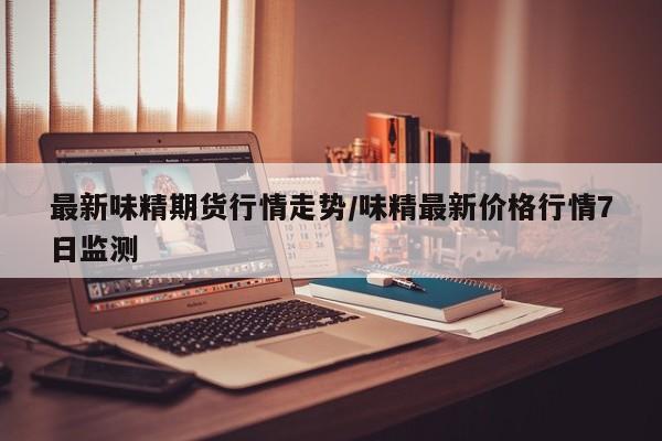 最新味精期货行情走势/味精最新价格行情7日监测