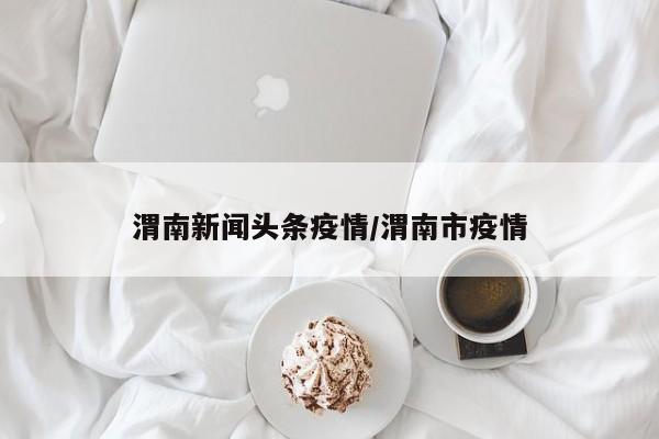 渭南新闻头条疫情/渭南市疫情