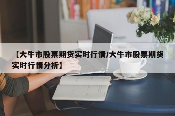 【大牛市股票期货实时行情/大牛市股票期货实时行情分析】