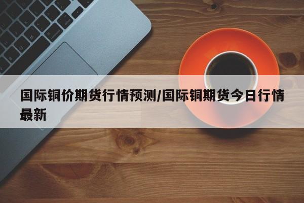 国际铜价期货行情预测/国际铜期货今日行情最新