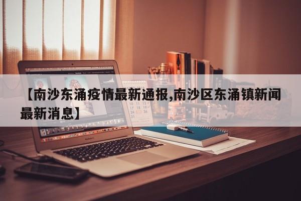 【南沙东涌疫情最新通报,南沙区东涌镇新闻最新消息】