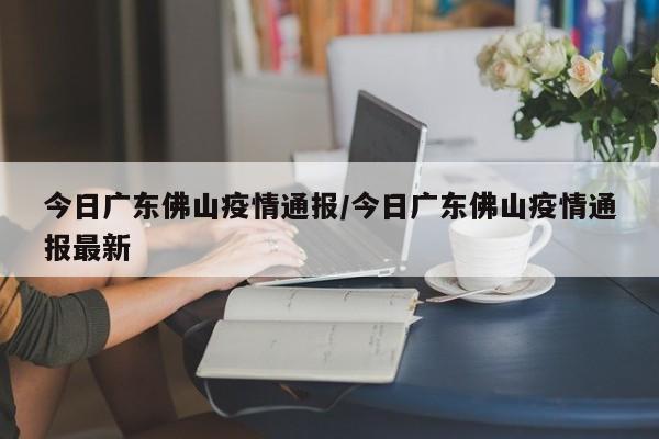 今日广东佛山疫情通报/今日广东佛山疫情通报最新