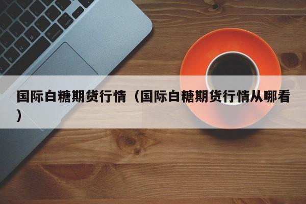 国际白糖期货行情(国际白糖期货行情从哪看)