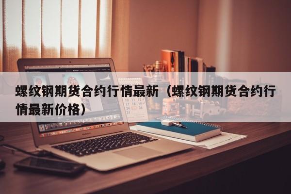 螺纹钢期货合约行情最新(螺纹钢期货合约行情最新价格)